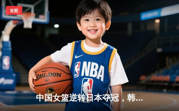 中国女篮逆转日本夺冠，韩旭狂砍28分荣膺MVP