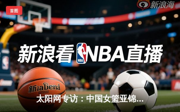 太阳网专访：中国女篮亚锦赛三连冠创历史 韩旭荣膺MVP