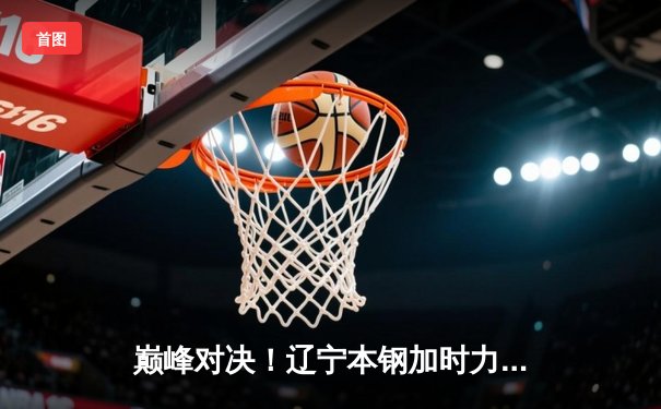 巅峰对决！辽宁本钢加时力克广东宏远，总比分3-2挺进CBA总决赛