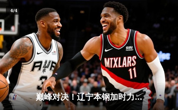 巅峰对决！辽宁本钢加时力克广东宏远，总比分3-2挺进CBA总决赛 - 4