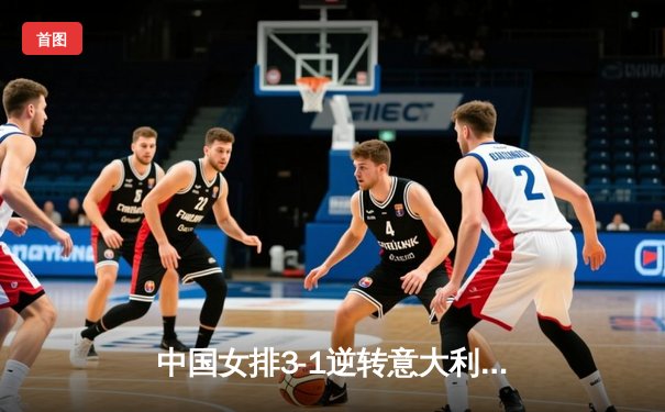 中国女排3-1逆转意大利，张常宁复出砍下全队最高分