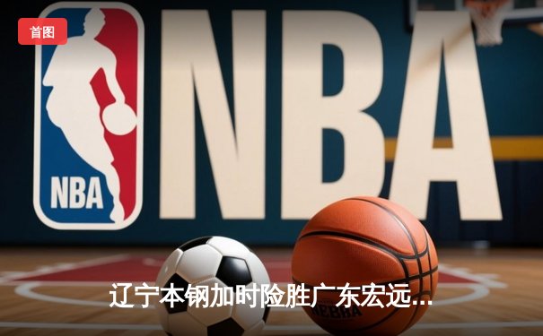 辽宁本钢加时险胜广东宏远 CBA半决赛上演史诗级对决