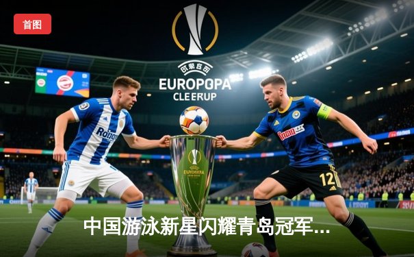 中国游泳新星闪耀青岛冠军赛 潘展乐破100米自由泳全国纪录剑指巴黎