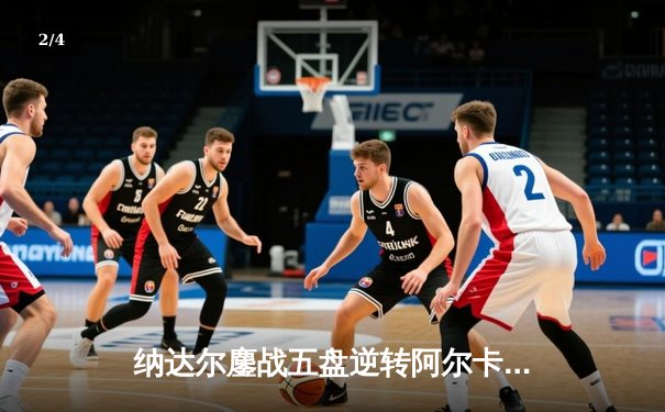 纳达尔鏖战五盘逆转阿尔卡拉斯，第15次闯入法网四强创历史 - 2