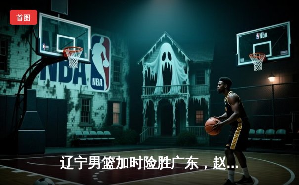 辽宁男篮加时险胜广东，赵继伟35分导演逆转好戏