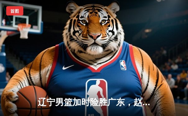 辽宁男篮加时险胜广东，赵继伟35分导演逆转好戏