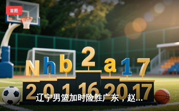 辽宁男篮加时险胜广东，赵继伟35分导演逆转好戏