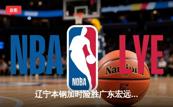 辽宁本钢加时险胜广东宏远 CBA半决赛上演史诗级对决