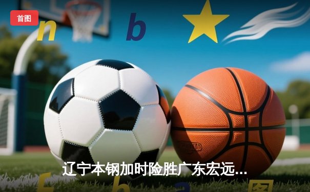 辽宁本钢加时险胜广东宏远 CBA半决赛上演史诗级对决
