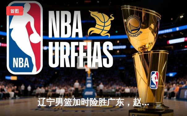 辽宁男篮加时险胜广东，赵继伟33分导演逆转好戏