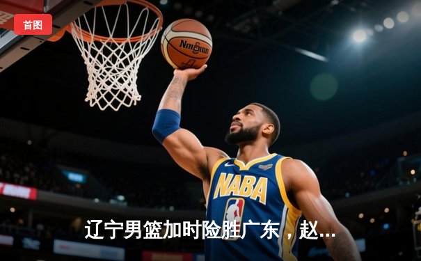 辽宁男篮加时险胜广东，赵继伟35分导演逆转好戏