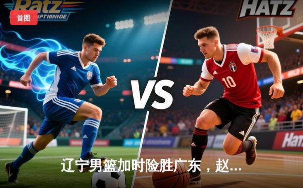 辽宁男篮加时险胜广东，赵继伟35分导演逆转好戏